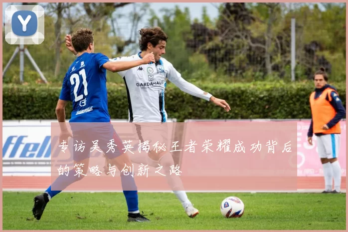 专访吴秀英揭秘王者荣耀成功背后的策略与创新之路