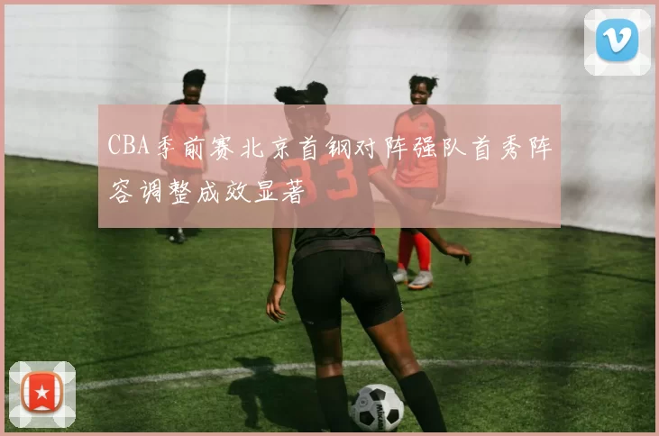 CBA季前赛北京首钢对阵强队首秀阵容调整成效显著