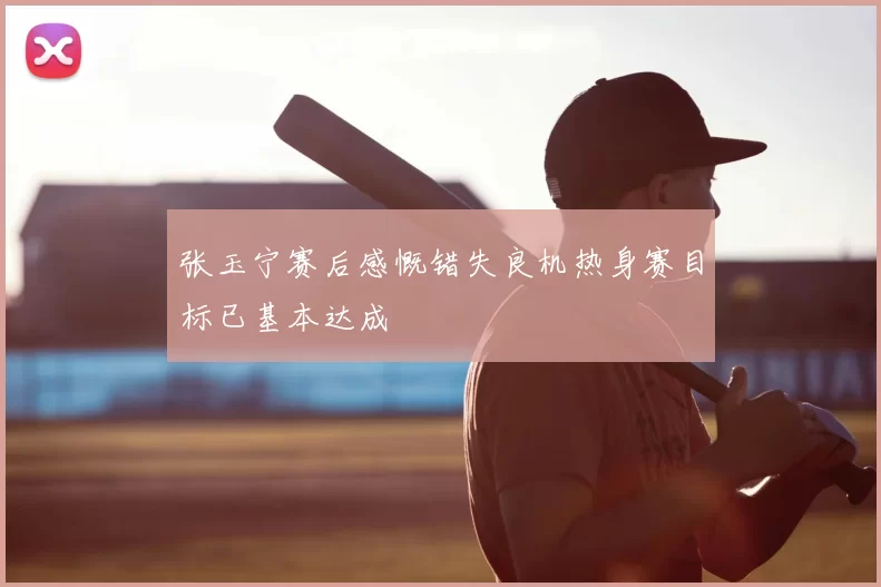 张玉宁赛后感慨错失良机热身赛目标已基本达成