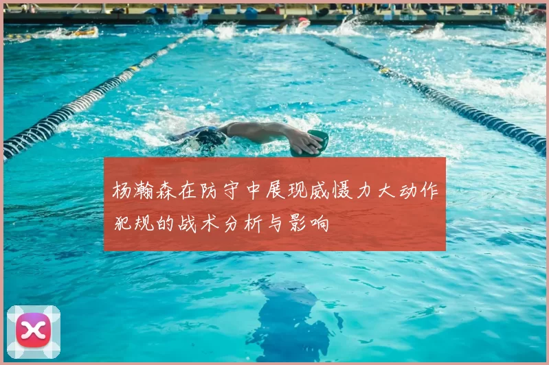 杨瀚森在防守中展现威慑力大动作犯规的战术分析与影响