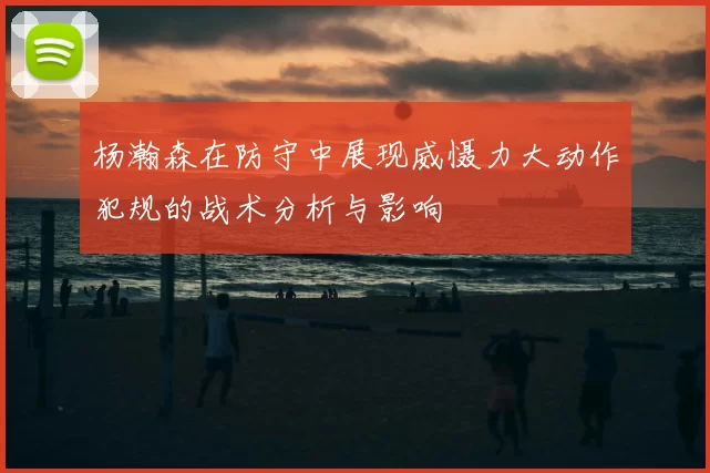 杨瀚森在防守中展现威慑力大动作犯规的战术分析与影响