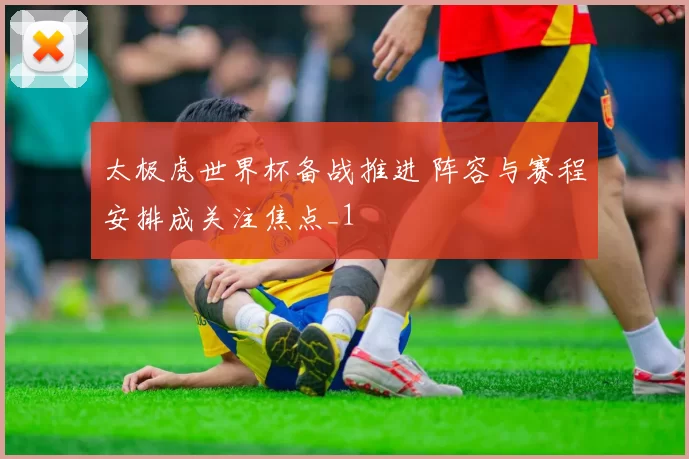 太极虎世界杯备战推进 阵容与赛程安排成关注焦点_1