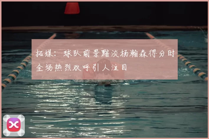 拓媒：球队前景黯淡杨瀚森得分时全场热烈欢呼引人注目