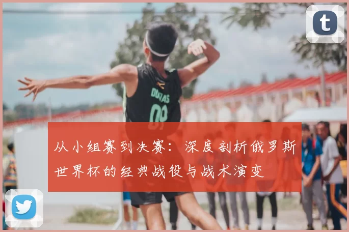 从小组赛到决赛：深度剖析俄罗斯世界杯的经典战役与战术演变