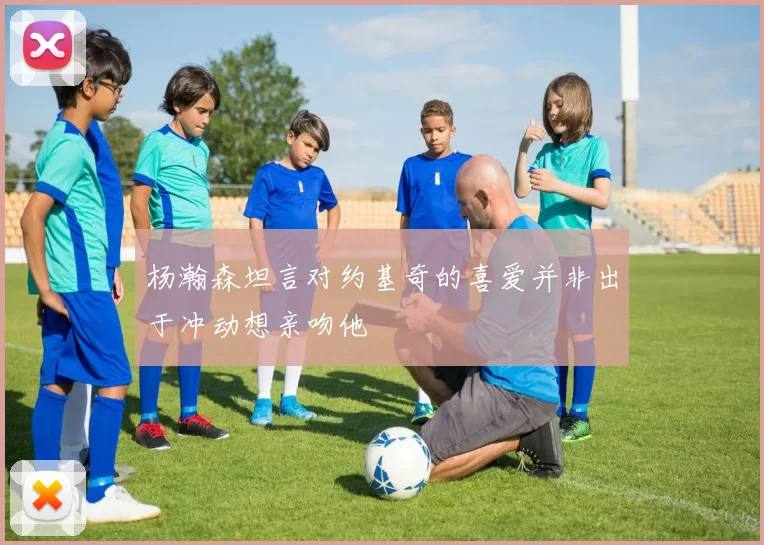 杨瀚森坦言对约基奇的喜爱并非出于冲动想亲吻他