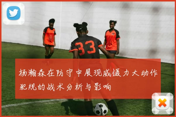 杨瀚森在防守中展现威慑力大动作犯规的战术分析与影响
