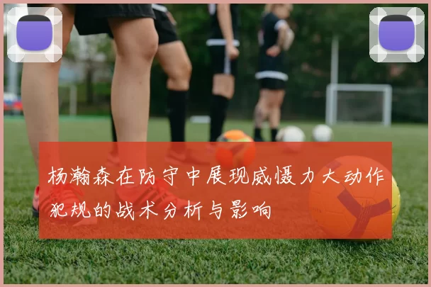 杨瀚森在防守中展现威慑力大动作犯规的战术分析与影响