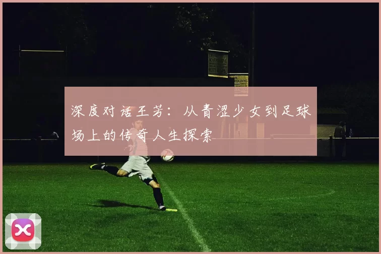 深度对话王芳：从青涩少女到足球场上的传奇人生探索