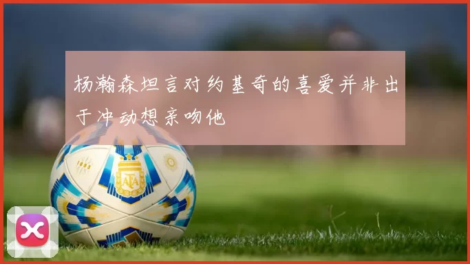杨瀚森坦言对约基奇的喜爱并非出于冲动想亲吻他