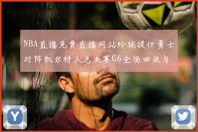 NBA直播免费直播网站玲珑提供勇士对阵凯尔特人总决赛G6全场回放与精彩集锦