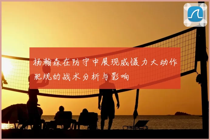 杨瀚森在防守中展现威慑力大动作犯规的战术分析与影响