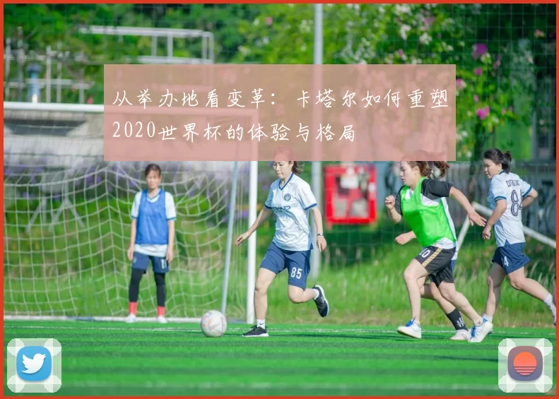 从举办地看变革：卡塔尔如何重塑2020世界杯的体验与格局