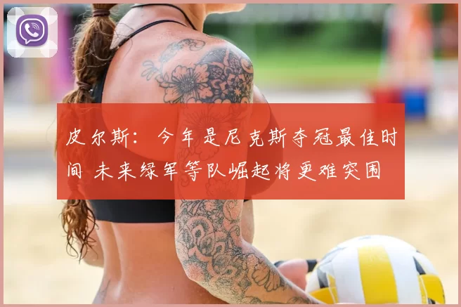 皮尔斯：今年是尼克斯夺冠最佳时间 未来绿军等队崛起将更难突围
