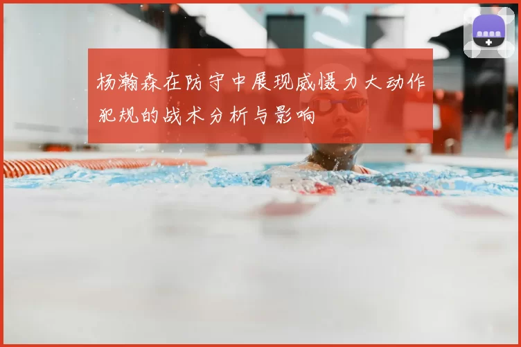 杨瀚森在防守中展现威慑力大动作犯规的战术分析与影响
