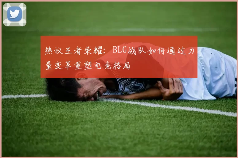 热议王者荣耀：BLG战队如何通过力量变革重塑电竞格局