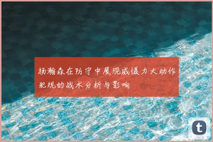 杨瀚森在防守中展现威慑力大动作犯规的战术分析与影响