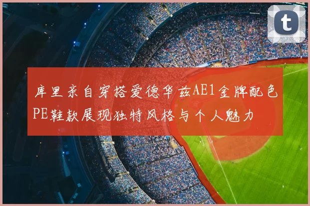 库里亲自穿搭爱德华兹AE1金牌配色PE鞋款展现独特风格与个人魅力