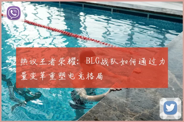 热议王者荣耀：BLG战队如何通过力量变革重塑电竞格局