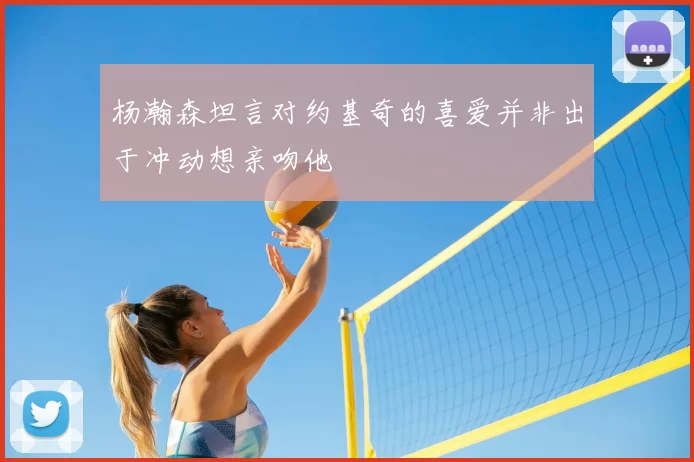 杨瀚森坦言对约基奇的喜爱并非出于冲动想亲吻他