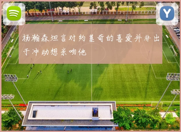 杨瀚森坦言对约基奇的喜爱并非出于冲动想亲吻他