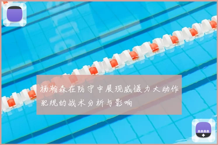 杨瀚森在防守中展现威慑力大动作犯规的战术分析与影响