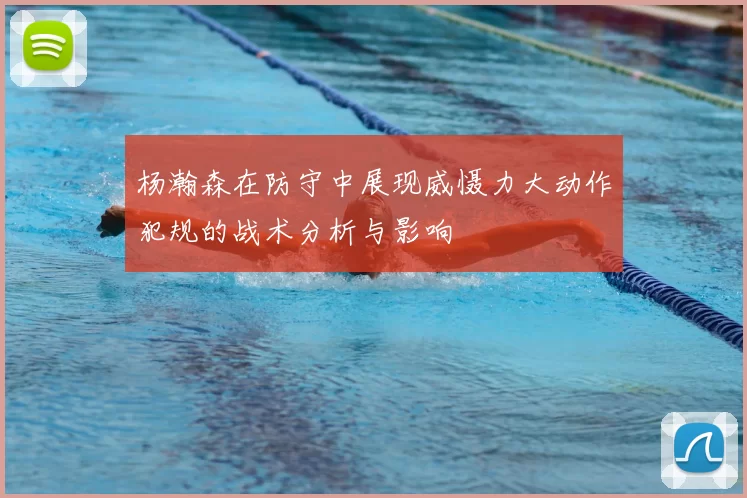 杨瀚森在防守中展现威慑力大动作犯规的战术分析与影响
