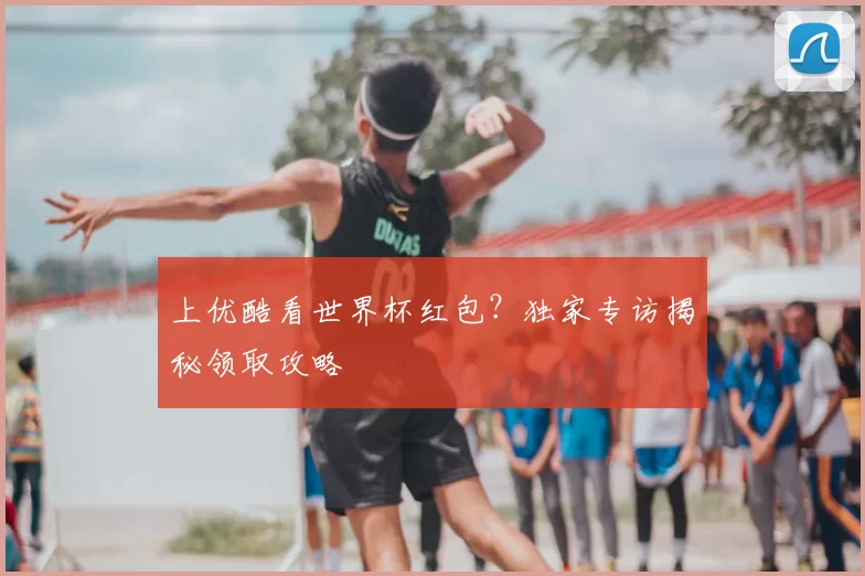 上优酷看世界杯红包？独家专访揭秘领取攻略