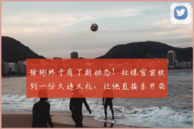 徐彬终于有了新动态！社媒官宣收到一份久违大礼，让他直接乐开花