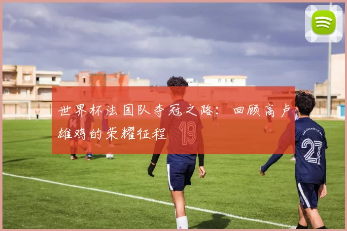 世界杯法国队夺冠之路:回顾高卢雄鸡的荣耀征程