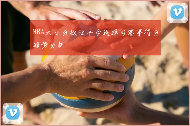 NBA大小分投注平台选择与赛事得分趋势分析