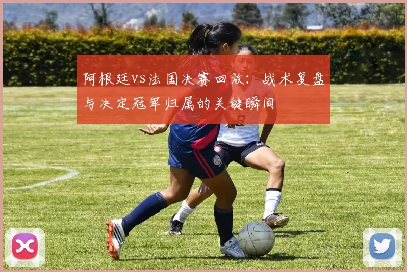 阿根廷vs法国决赛回放:战术复盘与决定冠军归属的关键瞬间