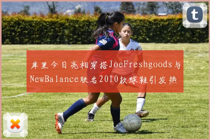 库里今日亮相穿搭JoeFreshgoods与NewBalance联名2010款球鞋引发热议
