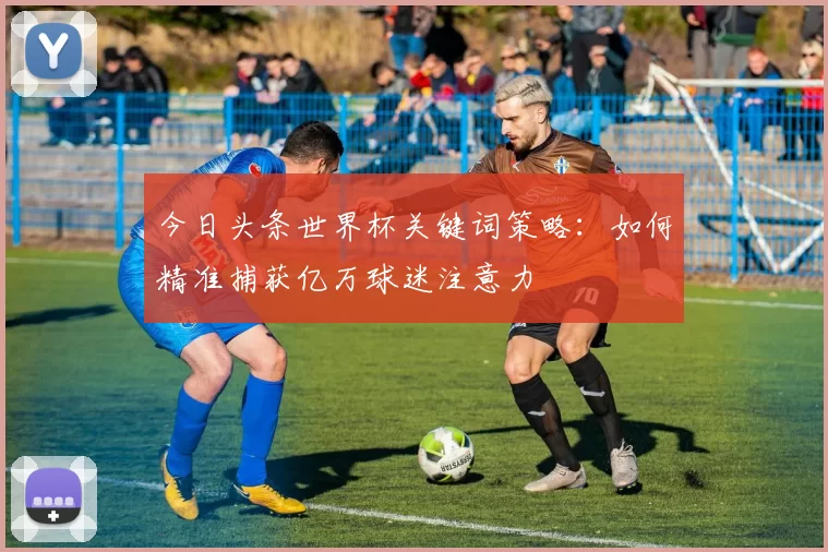 今日头条世界杯关键词策略:如何精准捕获亿万球迷注意力