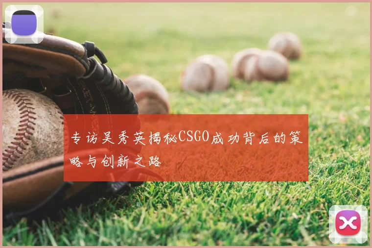 专访吴秀英揭秘CSGO成功背后的策略与创新之路