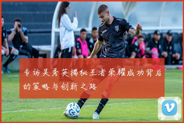 专访吴秀英揭秘王者荣耀成功背后的策略与创新之路