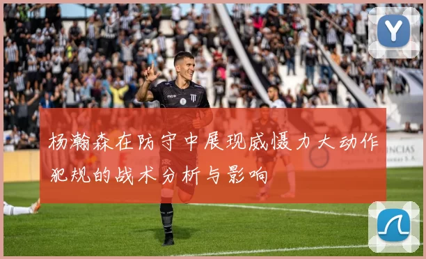 杨瀚森在防守中展现威慑力大动作犯规的战术分析与影响