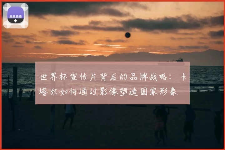 世界杯宣传片背后的品牌战略：卡塔尔如何通过影像塑造国家形象