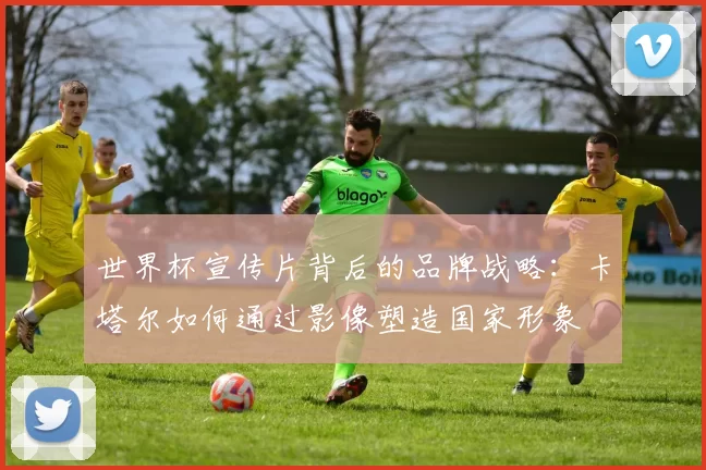 世界杯宣传片背后的品牌战略：卡塔尔如何通过影像塑造国家形象