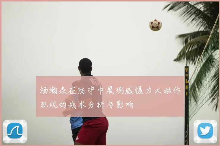杨瀚森在防守中展现威慑力大动作犯规的战术分析与影响