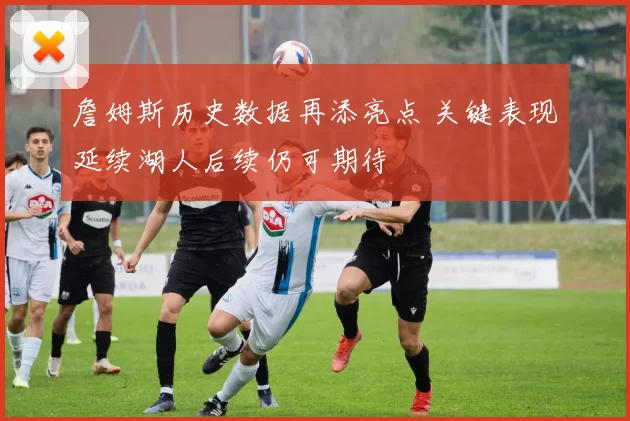 詹姆斯历史数据再添亮点 关键表现延续湖人后续仍可期待