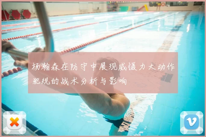 杨瀚森在防守中展现威慑力大动作犯规的战术分析与影响