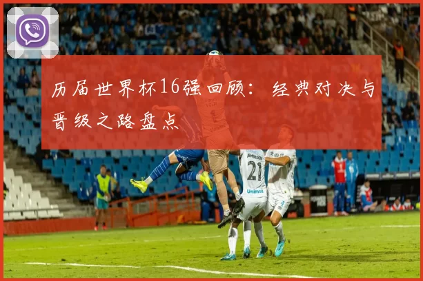 历届世界杯16强回顾：经典对决与晋级之路盘点