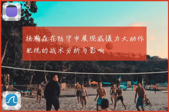 杨瀚森在防守中展现威慑力大动作犯规的战术分析与影响