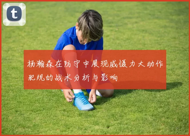 杨瀚森在防守中展现威慑力大动作犯规的战术分析与影响