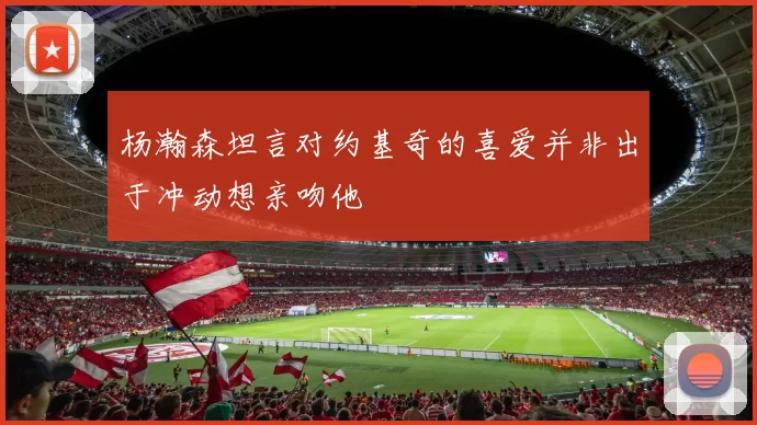 杨瀚森坦言对约基奇的喜爱并非出于冲动想亲吻他