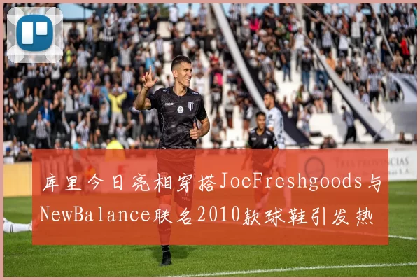 库里今日亮相穿搭JoeFreshgoods与NewBalance联名2010款球鞋引发热议