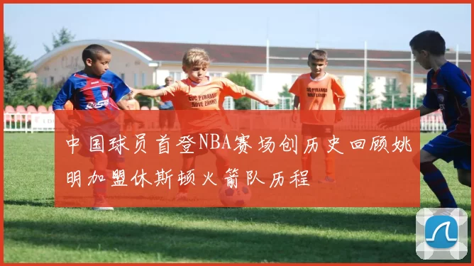 中国球员首登NBA赛场创历史回顾姚明加盟休斯顿火箭队历程
