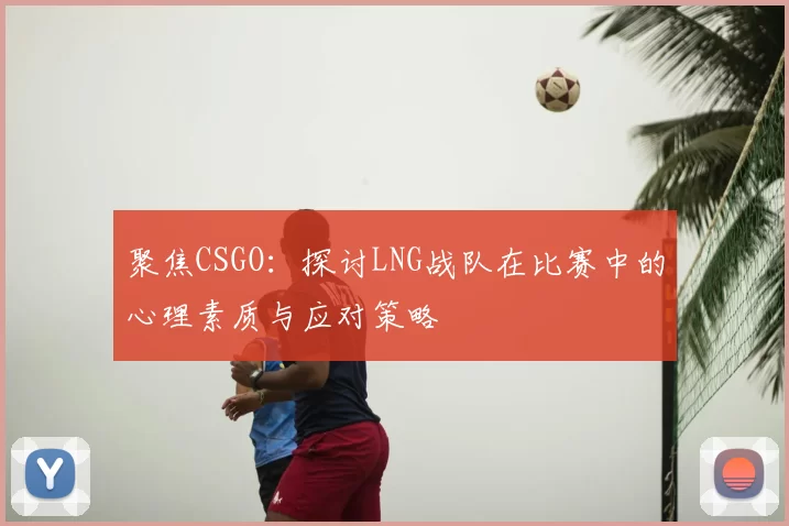 聚焦CSGO：探讨LNG战队在比赛中的心理素质与应对策略