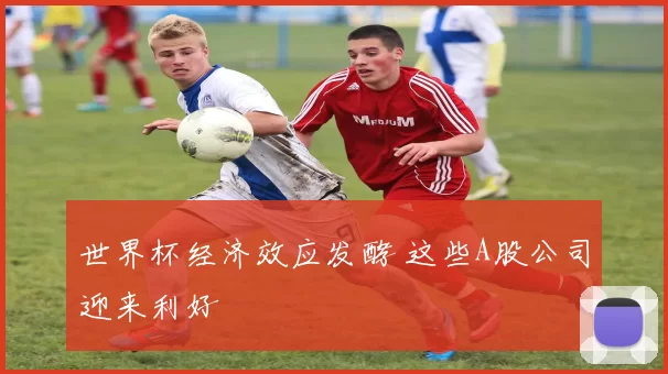 世界杯经济效应发酵 这些A股公司迎来利好