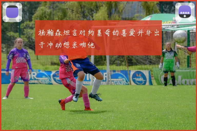 杨瀚森坦言对约基奇的喜爱并非出于冲动想亲吻他
